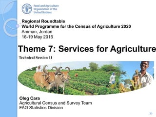 Regional Roundtable
World Programme for the Census of Agriculture 2020
Amman, Jordan
16-19 May 2016
Oleg Cara
Agricultural Census and Survey Team
FAO Statistics Division
Theme 7: Services for Agriculture
Technical Session 11
30
 