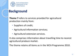 Background
Theme 7 refers to services provided for agricultural
production mainly from:
• Suppliers of credit;
• Agricultural information services;
• Agricultural extension services.
It also comprises information about travelling time to nearest
agricultural produce market.
The theme retains all items as in the WCA Programme 2010.
32
 