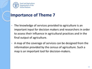 Importance of Theme 7
• The knowledge of services provided to agriculture is an
important input for decision makers and researchers in order
to assess their influence in agricultural practices and in the
final output of agriculture.
• A map of the coverage of services can be designed from the
information provided by the census of agriculture. Such a
map is an important tool for decision-makers.
33
 