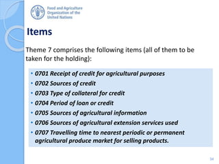 Items
Theme 7 comprises the following items (all of them to be
taken for the holding):
• 0701 Receipt of credit for agricultural purposes
• 0702 Sources of credit
• 0703 Type of collateral for credit
• 0704 Period of loan or credit
• 0705 Sources of agricultural information
• 0706 Sources of agricultural extension services used
• 0707 Travelling time to nearest periodic or permanent
agricultural produce market for selling products.
34
 