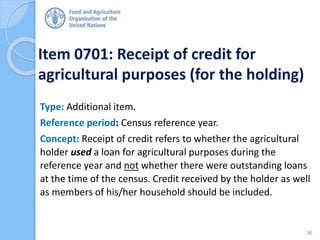 Item 0701: Receipt of credit for
agricultural purposes (for the holding)
Type: Additional item.
Reference period: Census reference year.
Concept: Receipt of credit refers to whether the agricultural
holder used a loan for agricultural purposes during the
reference year and not whether there were outstanding loans
at the time of the census. Credit received by the holder as well
as members of his/her household should be included.
36
 