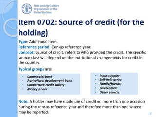 Item 0702: Source of credit (for the
holding)
Type: Additional item.
Reference period: Census reference year.
Concept: Source of credit, refers to who provided the credit. The specific
source class will depend on the institutional arrangements for credit in
the country.
Typical groups are:
Note: A holder may have made use of credit on more than one occasion
during the census reference year and therefore more than one source
may be reported.
• Commercial bank
• Agricultural development bank
• Cooperative credit society
• Money lender
• Input supplier
• Self-help group
• Family/friends;
• Government
• Other sources.
37
 