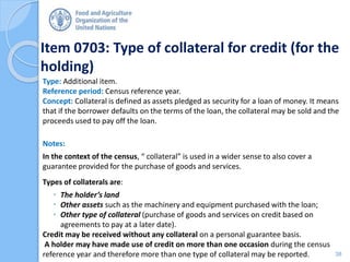 Item 0703: Type of collateral for credit (for the
holding)
Type: Additional item.
Reference period: Census reference year.
Concept: Collateral is defined as assets pledged as security for a loan of money. It means
that if the borrower defaults on the terms of the loan, the collateral may be sold and the
proceeds used to pay off the loan.
Notes:
In the context of the census, “ collateral” is used in a wider sense to also cover a
guarantee provided for the purchase of goods and services.
Types of collaterals are:
 The holder’s land
 Other assets such as the machinery and equipment purchased with the loan;
 Other type of collateral (purchase of goods and services on credit based on
agreements to pay at a later date).
Credit may be received without any collateral on a personal guarantee basis.
A holder may have made use of credit on more than one occasion during the census
reference year and therefore more than one type of collateral may be reported. 38
 