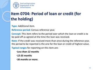 Item 0704: Period of loan or credit (for
the holding)
Type: Additional item.
Reference period: Census reference year.
Concept: This item refers to the period over which the loan or credit is to
be paid off as agreed at the time the loan was received.
Note: If the credit was received more than once during the reference year,
the period to be reported is the one for the loan or credit of highest value.
Typical ranges for reporting on this item are:
•Less than 12 months
•12-35 months
•36 months or more.
39
 