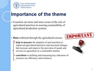 Importance of the theme
 Countries are more and more aware of the role of
agricultural practices in assuring sustainability of
agricultural production systems.
 Data collected through the agricultural census:
 help to measure the adoption of and transition to
improved agricultural practices and structural changes
that increase and improve the provision of goods and
services in agriculture in a sustainable manner.
 contribute to defining and measuring key indicators of
resource use efficiency and resilience.
4
 