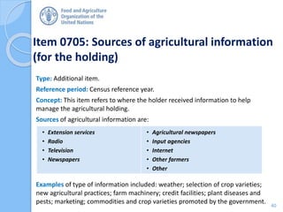 Item 0705: Sources of agricultural information
(for the holding)
Type: Additional item.
Reference period: Census reference year.
Concept: This item refers to where the holder received information to help
manage the agricultural holding.
Sources of agricultural information are:
Examples of type of information included: weather; selection of crop varieties;
new agricultural practices; farm machinery; credit facilities; plant diseases and
pests; marketing; commodities and crop varieties promoted by the government.
• Extension services
• Radio
• Television
• Newspapers
• Agricultural newspapers
• Input agencies
• Internet
• Other farmers
• Other
40
 