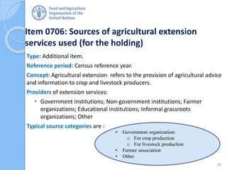 Item 0706: Sources of agricultural extension
services used (for the holding)
Type: Additional item.
Reference period: Census reference year.
Concept: Agricultural extension refers to the provision of agricultural advice
and information to crop and livestock producers.
Providers of extension services:
• Government institutions; Non-government institutions; Farmer
organizations; Educational institutions; Informal grassroots
organizations; Other
Typical source categories are :
• Government organization:
o For crop production
o For livestock production
• Farmer association
• Other
41
 