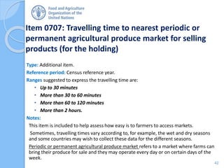 Item 0707: Travelling time to nearest periodic or
permanent agricultural produce market for selling
products (for the holding)
Type: Additional item.
Reference period: Census reference year.
Ranges suggested to express the travelling time are:
• Up to 30 minutes
• More than 30 to 60 minutes
• More than 60 to 120 minutes
• More than 2 hours.
Notes:
This item is included to help assess how easy is to farmers to access markets.
Sometimes, travelling times vary according to, for example, the wet and dry seasons
and some countries may wish to collect these data for the different seasons.
Periodic or permanent agricultural produce market refers to a market where farms can
bring their produce for sale and they may operate every day or on certain days of the
week.
42
 