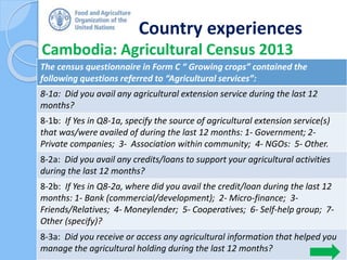 Country experiences
Cambodia: Agricultural Census 2013
43
The census questionnaire in Form C “ Growing crops” contained the
following questions referred to “Agricultural services”:
8-1a: Did you avail any agricultural extension service during the last 12
months?
8-1b: If Yes in Q8-1a, specify the source of agricultural extension service(s)
that was/were availed of during the last 12 months: 1- Government; 2-
Private companies; 3- Association within community; 4- NGOs: 5- Other.
8-2a: Did you avail any credits/loans to support your agricultural activities
during the last 12 months?
8-2b: If Yes in Q8-2a, where did you avail the credit/loan during the last 12
months: 1- Bank (commercial/development); 2- Micro-finance; 3-
Friends/Relatives; 4- Moneylender; 5- Cooperatives; 6- Self-help group; 7-
Other (specify)?
8-3a: Did you receive or access any agricultural information that helped you
manage the agricultural holding during the last 12 months?
 