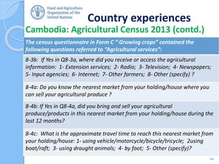 Country experiences
Cambodia: Agricultural Census 2013 (contd.)
44
The census questionnaire in Form C “ Growing crops” contained the
following questions referred to “Agricultural services”:
8-3b: If Yes in Q8-3a, where did you receive or access the agricultural
information: 1- Extension services; 2- Radio; 3- Television; 4- Newspapers;
5- Input agencies; 6- Internet; 7- Other farmers; 8- Other (specify) ?
8-4a: Do you know the nearest market from your holding/house where you
can sell your agricultural produce ?
8-4b: If Yes in Q8-4a, did you bring and sell your agricultural
produce/products in this nearest market from your holding/house during the
last 12 months?
8-4c: What is the approximate travel time to reach this nearest market from
your holding/house: 1- using vehicle/motorcycle/bicycle/tricycle; 2using
boat/raft; 3- using draught animals; 4- by foot; 5- Other (specify)?
 