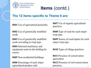 Items (contd.)
The 12 items specific to Theme 6 are:
0601 Use of agricultural pesticides
0607 Use of organic agricultural
practices
0602 Use of genetically modified
seeds
0608 Type of seed for each major
crop type
0603 Use of genetically modified
seeds according to crop type
0609 Source of seed inputs for each
major crop type
0604 Selected machinery and
equipment used on the holding by
source
0610 Types of tillage practices
0605 Non-residential buildings
0611 Presence of conservation
agriculture
0606 Percentage of each major
agricultural product sold
0612 Presence of soil conservation
practices 6
 