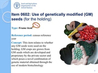 Item 0602: Use of genetically modified (GM)
seeds (for the holding)
Type: Frame item
Reference period: census reference
year
Concept: This item relates to whether
any GM seeds were used on the
holding. GM crops are grown from
GM seeds which are developed and
proprietary by the private sector and
which poses a novel combination of
genetic material obtained through the
use of modern biotechnology
8
 