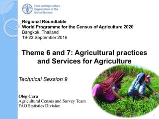 Regional Roundtable
World Programme for the Census of Agriculture 2020
Bangkok, Thailand
19-23 September 2016
Theme 6 and 7: Agricultural practices
and Services for Agriculture
Technical Session 9
Oleg Cara
Agricultural Census and Survey Team
FAO Statistics Division
1
 