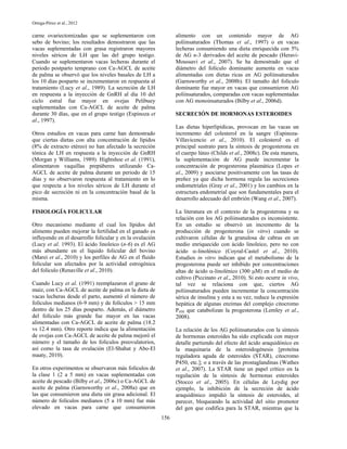 Ortega-Pérez et al., 2012

carne ovariectomizadas que se suplementaron con                 alimento con un contenido mayor de AG
sebo de bovino; los resultados demostraron que las              poliinsaturados (Thomas et al., 1997) o en vacas
vacas suplementadas con grasa registraron mayores               lecheras consumiendo una dieta enriquecida con 5%
niveles séricos de LH que las del grupo testigo.                de AG n-3 derivados del aceite de pescado (Heravi-
Cuando se suplementaron vacas lecheras durante el               Moussavi et al., 2007). Se ha demostrado que el
periodo postparto temprano con Ca-AGCL de aceite                diámetro del folículo dominante aumenta en vacas
de palma se observó que los niveles basales de LH a             alimentadas con dietas ricas en AG poliinsaturados
los 10 días posparto se incrementaron en respuesta al           (Garnsworthy et al., 2008b). El tamaño del folículo
tratamiento (Lucy et al., 1989). La secreción de LH             dominante fue mayor en vacas que consumieron AG
en respuesta a la inyección de GnRH al día 10 del               poliinsaturados, comparadas con vacas suplementadas
ciclo estral fue mayor en ovejas Pelibuey                       con AG monoinsaturados (Bilby et al., 2006d).
suplementadas con Ca-AGCL de aceite de palma
durante 30 días, que en el grupo testigo (Espinoza et           SECRECIÓN DE HORMONAS ESTEROIDES
al., 1997).
                                                                Las dietas hiperlipídicas, provocan en las vacas un
Otros estudios en vacas para carne han demostrado               incremento del colesterol en la sangre (Espinoza-
que ciertas dietas con alta concentración de lípidos            Villavicencio et al., 2010). El colesterol es el
(8% de extracto etéreo) no han afectado la secreción            principal sustrato para la síntesis de progesterona en
tónica de LH en respuesta a la inyección de GnRH                el cuerpo lúteo (Childs et al., 2008c). De esta manera,
(Morgan y Williams, 1989). Hightshoe et al. (1991),             la suplementación de AG puede incrementar la
alimentaron vaquillas prepúberes utilizando Ca-                 concentración de progesterona plasmática (Lopes et
AGCL de aceite de palma durante un periodo de 15                al., 2009) y asociarse positivamente con las tasas de
días y no observaron respuesta al tratamiento en lo             preñez ya que dicha hormona regula las secreciones
que respecta a los niveles séricos de LH durante el             endometriales (Gray et al., 2001) y los cambios en la
pico de secreción ni en la concentración basal de la            estructura endometrial que son fundamentales para el
misma.                                                          desarrollo adecuado del embrión (Wang et al., 2007).

FISIOLOGÍA FOLICULAR                                            La literatura en el contexto de la progesterona y su
                                                                relación con los AG poliinsaturados es inconsistente.
Otro mecanismo mediante el cual los lípidos del                 En un estudio se observó un incremento de la
alimento pueden mejorar la fertilidad en el ganado es           producción de progesterona (in vitro) cuando se
influyendo en el desarrollo folicular y en la ovulación         cultivaron células de la granulosa de cabras en un
(Lucy et al. 1993). El ácido linoleico (n-6) es el AG           medio enriquecido con ácido linoleico, pero no con
más abundante en el líquido folicular del bovino                ácido -linolénico (Coyral-Castel et al., 2010).
(Marei et al., 2010) y los perfiles de AG en el fluido          Estudios in vitro indican que el metabolismo de la
folicular son afectados por la actividad estrogénica            progesterona puede ser inhibido por concentraciones
del folículo (Renaville et al., 2010).                          altas de ácido -linolénico (300 M) en el medio de
                                                                cultivo (Piccinato et al., 2010). Si esto ocurre in vivo,
Cuando Lucy et al. (1991) reemplazaron el grano de              tal vez se relaciona con que, ciertos AG
maíz, con Ca-AGCL de aceite de palma en la dieta de             poliinsaturados pueden incrementar la concentración
vacas lecheras desde el parto, aumentó el número de             sérica de insulina y esta a su vez, reduce la expresión
folículos medianos (6-9 mm) y de folículos > 15 mm              hepática de algunas enzimas del complejo citocromo
dentro de los 25 días posparto. Además, el diámetro             P450 que catabolizan la progesterona (Lemley et al.,
del folículo más grande fue mayor en las vacas                  2008).
alimentadas con Ca-AGCL de aceite de palma (18.2
vs 12.4 mm). Otro reporte indica que la alimentación            La relación de los AG poliinsaturados con la síntesis
de ovejas con Ca-AGCL de aceite de palma mejoró el              de hormonas esteroides ha sido explicada con mayor
número y el tamaño de los folículos preovulatorios,             detalle partiendo del efecto del ácido araquidónico en
así como la tasa de ovulación (El-Shahat y Abo-El               la maquinaria de la esteroidogénesis [proteína
maaty, 2010).                                                   reguladora aguda de esteroides (STAR), citocromo
                                                                P450, etc.]; o a través de las prostaglandinas (Wathes
En otros experimentos se observaron más folículos de            et al., 2007). La STAR tiene un papel crítico en la
la clase 1 (2 a 5 mm) en vacas suplementadas con                regulación de la síntesis de hormonas esteroides
aceite de pescado (Bilby et al., 2006c) o Ca-AGCL de            (Stocco et al., 2005). En células de Leydig por
aceite de palma (Garnsworthy et al., 2008a) que en              ejemplo, la inhibición de la secreción de ácido
las que consumieron una dieta sin grasa adicional. El           araquidónico impidió la síntesis de esteroides, al
número de folículos medianos (5 a 10 mm) fue más                parecer, bloqueando la actividad del sitio promotor
elevado en vacas para carne que consumieron                     del gen que codifica para la STAR, mientras que la
                                                          156
 