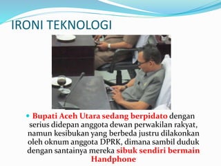 IRONI TEKNOLOGI 
 Bupati Aceh Utara sedang berpidato dengan 
serius didepan anggota dewan perwakilan rakyat, 
namun kesibukan yang berbeda justru dilakonkan 
oleh oknum anggota DPRK, dimana sambil duduk 
dengan santainya mereka sibuk sendiri bermain 
Handphone 
 