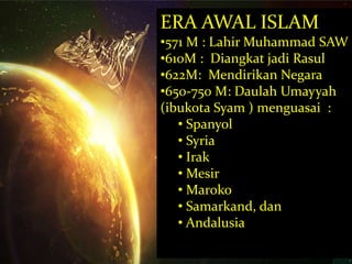 ERA AWAL ISLAM 
•571 M : Lahir Muhammad SAW 
•610M : Diangkat jadi Rasul 
•622M: Mendirikan Negara 
•650-750 M: Daulah Umayyah 
(ibukota Syam ) menguasai : 
• Spanyol 
• Syria 
• Irak 
• Mesir 
• Maroko 
• Samarkand, dan 
• Andalusia 
 