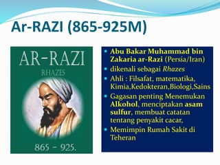 Ar-RAZI (865-925M) 
 Abu Bakar Muhammad bin 
Zakaria ar-Razi (Persia/Iran) 
 dikenali sebagai Rhazes 
 Ahli : Filsafat, matematika, 
Kimia,Kedokteran,Biologi,Sains 
 Gagasan penting Menemukan 
Alkohol, menciptakan asam 
sulfur, membuat catatan 
tentang penyakit cacar, 
 Memimpin Rumah Sakit di 
Teheran 
 