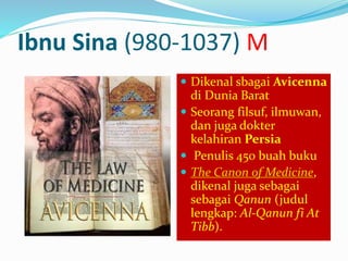 Ibnu Sina (980-1037) M 
 Dikenal sbagai Avicenna 
di Dunia Barat 
 Seorang filsuf, ilmuwan, 
dan juga dokter 
kelahiran Persia 
 Penulis 450 buah buku 
 The Canon of Medicine, 
dikenal juga sebagai 
sebagai Qanun (judul 
lengkap: Al-Qanun fi At 
Tibb). 
 
