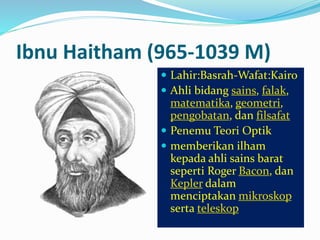 Ibnu Haitham (965-1039 M) 
 Lahir:Basrah-Wafat:Kairo 
 Ahli bidang sains, falak, 
matematika, geometri, 
pengobatan, dan filsafat 
 Penemu Teori Optik 
 memberikan ilham 
kepada ahli sains barat 
seperti Roger Bacon, dan 
Kepler dalam 
menciptakan mikroskop 
serta teleskop 
 