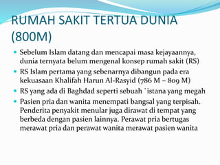 RUMAH SAKIT TERTUA DUNIA 
(800M) 
 Sebelum Islam datang dan mencapai masa kejayaannya, 
dunia ternyata belum mengenal konsep rumah sakit (RS) 
 RS Islam pertama yang sebenarnya dibangun pada era 
kekuasaan Khalifah Harun Al-Rasyid (786 M – 809 M) 
 RS yang ada di Baghdad seperti sebuah `istana yang megah 
 Pasien pria dan wanita menempati bangsal yang terpisah. 
Penderita penyakit menular juga dirawat di tempat yang 
berbeda dengan pasien lainnya. Perawat pria bertugas 
merawat pria dan perawat wanita merawat pasien wanita 
 