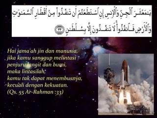 Hai jama'ah jin dan manusia, 
jika kamu sanggup melintasi 
penjuru langit dan bumi, 
maka lintasilah, 
kamu tak dapat menembusnya, 
kecuali dengan kekuatan. 
(Qs. 55 Ar-Rahman :33) 
 