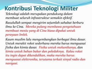 Kontribusi Teknologi Militer 
Teknologi adalah merupakan pendukung dalam 
membuat seluruh infrastruktur semakin efektif. 
Rasulullah sempat mengirim sejumlah sahabat berburu 
ilmu ke Cina. Mereka pulang membawa pengetahuan 
membuat mesiu yang di Cina biasa dipakai untuk 
perayaan Imlek. 
Kaum muslim lalu mengembangkan berbagai ilmu dasar. 
Untuk merakit roket sederhana mereka harus menguasai 
fisika dan kimia dasar. Fisika untuk mekanikanya, dan 
kimia untuk bahan bakar dan peledaknya. Kalau roket 
itu ingin dapat dikendalikan, maka mereka harus 
menguasai elektronika, terutama terkait sinyal radio dan 
navigasi. 
 