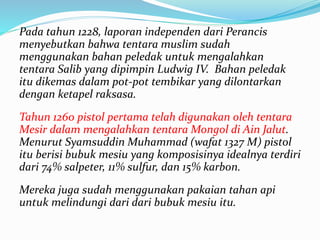 Pada tahun 1228, laporan independen dari Perancis 
menyebutkan bahwa tentara muslim sudah 
menggunakan bahan peledak untuk mengalahkan 
tentara Salib yang dipimpin Ludwig IV. Bahan peledak 
itu dikemas dalam pot-pot tembikar yang dilontarkan 
dengan ketapel raksasa. 
Tahun 1260 pistol pertama telah digunakan oleh tentara 
Mesir dalam mengalahkan tentara Mongol di Ain Jalut. 
Menurut Syamsuddin Muhammad (wafat 1327 M) pistol 
itu berisi bubuk mesiu yang komposisinya idealnya terdiri 
dari 74% salpeter, 11% sulfur, dan 15% karbon. 
Mereka juga sudah menggunakan pakaian tahan api 
untuk melindungi dari dari bubuk mesiu itu. 
 
