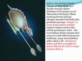 Tahun 1270 insinyur kimia 
Hasan al-Rammah dari 
Suriah menulis dalam 
kitabnya al-Furusiyya wa al- 
Manasib al-Harbiyya (Buku 
tentang formasi perang 
[dengan pasukan berkuda] dan 
peralatan perang) hampir 70 
resep kimia bahan peledak 
(seperti kalium nitrat) dan 
teknik pembuatan roket. Dia 
menuliskan bahwa banyak dari 
resep itu telah dikenal generasi 
kakeknya, yang menunjukkan 
akhir abad 12 M. Komposisi 
bahan peledak secanggih ini 
belum dikenal di Cina & Eropa 
sampai abad-14. 
 