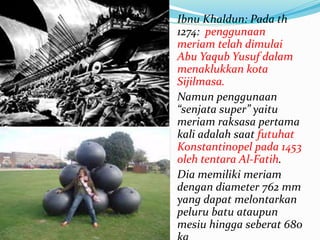 Ibnu Khaldun: Pada th 
1274: penggunaan 
meriam telah dimulai 
Abu Yaqub Yusuf dalam 
menaklukkan kota 
Sijilmasa. 
Namun penggunaan 
“senjata super” yaitu 
meriam raksasa pertama 
kali adalah saat futuhat 
Konstantinopel pada 1453 
oleh tentara Al-Fatih. 
Dia memiliki meriam 
dengan diameter 762 mm 
yang dapat melontarkan 
peluru batu ataupun 
mesiu hingga seberat 680 
kg 
 