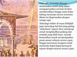 Pada 1582 Fathullah Shirazy 
menemukan mesin yang dapat 
mengoperasikan meriam berikut 
membersihkan hingga enam belas 
lubang mesiunya secara otomatis. 
Mesin ini dioperasikan dengan 
tenaga sapi. 
Teknologi militer di masa khilafah 
juga mencakup hal-hal yang paling 
“sederhana” seperti ilmu metalurgi 
untuk menghasilkan pedang dan 
tombak yang lebih kuat, metode 
komunikasi untuk menyampaikan 
pesan-pesan rahasia secara cepat, 
hingga astronomi navigasi untuk 
memandu kapal-kapal perang ke 
tujuan dengan akurat secara cepat. 
 