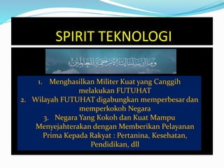 SPIRIT TEKNOLOGI 
1. Menghasilkan Militer Kuat yang Canggih 
melakukan FUTUHAT 
2. Wilayah FUTUHAT digabungkan memperbesar dan 
memperkokoh Negara 
3. Negara Yang Kokoh dan Kuat Mampu 
Menyejahterakan dengan Memberikan Pelayanan 
Prima Kepada Rakyat : Pertanina, Kesehatan, 
Pendidikan, dll 
 