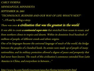 CARLY FIORINA 
MINNEAPOLIS, MINNESOTA 
SEPTEMBER 26, 2001 
"TECHNOLOGY, BUSINESS AND OUR WAY OF LIFE: WHAT'S NEXT“ 
“…I’ll end by telling a story. 
There was once a civilization that was the greatest in the world. 
It was able to create a continental super-state that stretched from ocean to ocean, and 
from northern climes to tropics and deserts. Within its dominion lived hundreds of 
millions of people, of different creeds and ethnic origins. 
One of its languages became the universal language of much of the world, the bridge 
between the peoples of a hundred lands. Its armies were made up of people of many 
nationalities, and its military protection allowed a degree of peace and prosperity that 
had never been known. The reach of this civilization’s commerce extended from Latin 
America to China, and everywhere in between…” 
http://www.hp.com/hpinfo/execteam/speeches/fiorina/minnesota01.html 
 