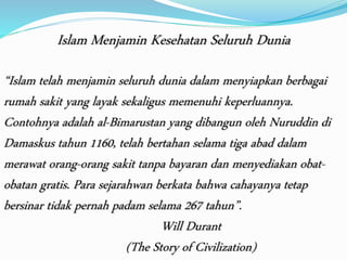 Islam Menjamin Kesehatan Seluruh Dunia 
“Islam telah menjamin seluruh dunia dalam menyiapkan berbagai 
rumah sakit yang layak sekaligus memenuhi keperluannya. 
Contohnya adalah al-Bimarustan yang dibangun oleh Nuruddin di 
Damaskus tahun 1160, telah bertahan selama tiga abad dalam 
merawat orang-orang sakit tanpa bayaran dan menyediakan obat-obatan 
gratis. Para sejarahwan berkata bahwa cahayanya tetap 
bersinar tidak pernah padam selama 267 tahun”. 
Will Durant 
(The Story of Civilization) 
 