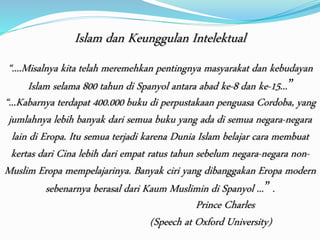 Islam dan Keunggulan Intelektual 
“....Misalnya kita telah meremehkan pentingnya masyarakat dan kebudayan 
Islam selama 800 tahun di Spanyol antara abad ke-8 dan ke-15... ” 
“...Kabarnya terdapat 400.000 buku di perpustakaan penguasa Cordoba, yang 
jumlahnya lebih banyak dari semua buku yang ada di semua negara-negara 
lain di Eropa. Itu semua terjadi karena Dunia Islam belajar cara membuat 
kertas dari Cina lebih dari empat ratus tahun sebelum negara-negara non- 
Muslim Eropa mempelajarinya. Banyak ciri yang dibanggakan Eropa modern 
sebenarnya berasal dari Kaum Muslimin di Spanyol ... ” . 
Prince Charles 
(Speech at Oxford University) 
 