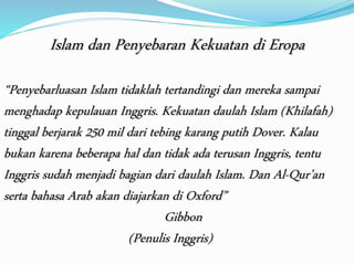 Islam dan Penyebaran Kekuatan di Eropa 
“Penyebarluasan Islam tidaklah tertandingi dan mereka sampai 
menghadap kepulauan Inggris. Kekuatan daulah Islam (Khilafah) 
tinggal berjarak 250 mil dari tebing karang putih Dover. Kalau 
bukan karena beberapa hal dan tidak ada terusan Inggris, tentu 
Inggris sudah menjadi bagian dari daulah Islam. Dan Al-Qur’an 
serta bahasa Arab akan diajarkan di Oxford” 
Gibbon 
(Penulis Inggris) 
 