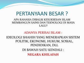 PERTANYAAN BESAR ? 
APA RAHASIA DIBALIK KESUKSESAN ISLAM 
MEMBANGUN SAINS DAN TEKNOLOGI DI MASA 
LALU? 
ADANYA PERISAI ISLAM : 
IDEOLOGI SHAHIH YANG MENERAPKAN SISTEM 
POLITIK, EKONOMI, HUKUM, SOSIAL, 
PENDIDIKAN, DLL 
DI BAWAH SATU KENDALI : 
NEGARA KHILAFAH 
 