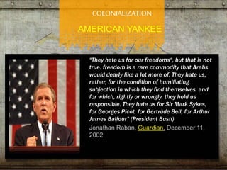 COLONIALIZATION 
AMERICAN YANKEE 
"They hate us for our freedoms", but that is not 
true: freedom is a rare commodity that Arabs 
would dearly like a lot more of. They hate us, 
rather, for the condition of humiliating 
subjection in which they find themselves, and 
for which, rightly or wrongly, they hold us 
responsible. They hate us for Sir Mark Sykes, 
for Georges Picot, for Gertrude Bell, for Arthur 
James Balfour” (President Bush) 
Jonathan Raban, Guardian, December 11, 
2002 
 