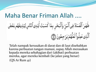 Maha Benar Friman Allah .... 
Telah nampak kerusakan di darat dan di laut disebabkan 
karena perbuatan tangan manusi, supay Allah merasakan 
kepada mereka sebahagian dari (akibat) perbuatan 
mereka, agar mereka kembali (ke jalan yang benar) 
(QS Ar Rum 41) 
 