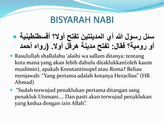 BISYARAH NABI 
 سئل رسول الله أي المدينتين تفتح أولا؟ أقسطنطينية 
أو رومية؟ فقال: تفتح مدينة هرقل أولا. )رواه أحمد 
 Rasulullah shallalahu ‘alaihi wa sallam ditanya: tentang 
kota mana yang akan lebih dahulu ditaklukkan(oleh kaum 
muslimin), apakah Konstantinopel atau Roma? Beliau 
menjawab: “Yang pertama adalah kotanya Heraclius” (HR 
Ahmad) 
 “Sudah terwujud penaklukan pertama ditangan sang 
penakluk Utsmani…. Dan pasti akan terwujud penaklukan 
yang kedua dengan izin Allah”. 
 