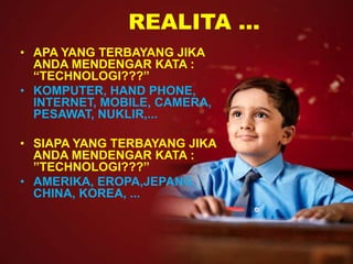 REALITA ... 
• APA YANG TERBAYANG JIKA 
ANDA MENDENGAR KATA : 
“TECHNOLOGI???” 
• KOMPUTER, HAND PHONE, 
INTERNET, MOBILE, CAMERA, 
PESAWAT, NUKLIR,... 
• SIAPA YANG TERBAYANG JIKA 
ANDA MENDENGAR KATA : 
”TECHNOLOGI???” 
• AMERIKA, EROPA,JEPANG, 
CHINA, KOREA, ... 
 