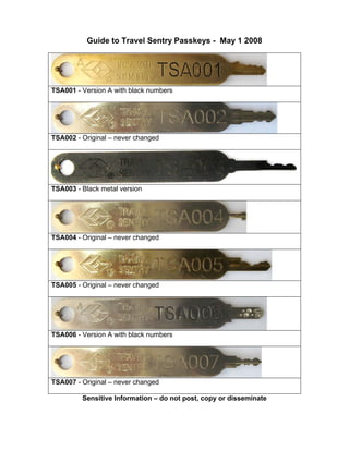Guide to Travel Sentry Passkeys - May 1 2008
TSA001 - Version A with black numbers
TSA002 - Original – never changed
TSA003 - Black metal version
TSA004 - Original – never changed
TSA005 - Original – never changed
TSA006 - Version A with black numbers
TSA007 - Original – never changed
Sensitive Information – do not post, copy or disseminate
 