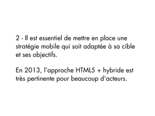 2 - Il est essentiel de mettre en place une
stratégie mobile qui soit adaptée à sa cible
et ses objectifs.

En 2013, l’approche HTML5 + hybride est
très pertinente pour beaucoup d’acteurs.
 