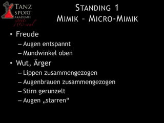 STANDING 1
MIMIK – MICRO-MIMIK
• Freude
– Augen entspannt
– Mundwinkel oben
• Wut, Ärger
– Lippen zusammengezogen
– Augenbrauen zusammengezogen
– Stirn gerunzelt
– Augen „starren“
 