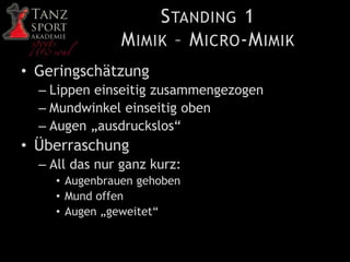 STANDING 1
MIMIK – MICRO-MIMIK
• Geringschätzung
– Lippen einseitig zusammengezogen
– Mundwinkel einseitig oben
– Augen „ausdruckslos“
• Überraschung
– All das nur ganz kurz:
• Augenbrauen gehoben
• Mund offen
• Augen „geweitet“
 