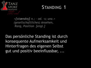 STANDING 1
<[stændıŋ] n.; – od. –s; unz.>
(gesellschaftliches) Ansehen,
Rang, Position [engl.]
Das persönliche Standing ist durch
konsequente Aufmerksamkeit und
Hinterfragen des eigenen Selbst
gut und positiv beeinflussbar, ...
 