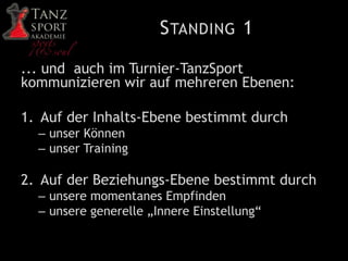STANDING 1
... und auch im Turnier-TanzSport
kommunizieren wir auf mehreren Ebenen:
1. Auf der Inhalts-Ebene bestimmt durch
– unser Können
– unser Training
2. Auf der Beziehungs-Ebene bestimmt durch
– unsere momentanes Empfinden
– unsere generelle „Innere Einstellung“
 