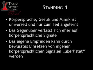 STANDING 1
• Körpersprache, Gestik und Mimik ist
universell und nur zum Teil angelernt
• Das Gegenüber verlässt sich eher auf
körpersprachliche Signale
• Das eigene Empfinden kann durch
bewusstes Einsetzen von eigenen
körpersprachlichen Signalen „überlistet“
werden
 