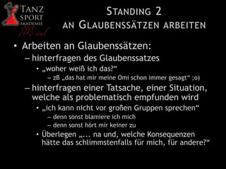 STANDING 2
AN GLAUBENSSÄTZEN ARBEITEN
• Arbeiten an Glaubenssätzen:
– hinterfragen des Glaubenssatzes
• „woher weiß ich das?“
– zB „das hat mir meine Omi schon immer gesagt“ ;o)
– hinterfragen einer Tatsache, einer Situation,
welche als problematisch empfunden wird
• „ich kann nicht vor großen Gruppen sprechen“
– denn sonst blamiere ich mich
– denn sonst hört mir keiner zu
• Überlegen „... na und, welche Konsequenzen
hätte das schlimmstenfalls für mich, für andere?“
 