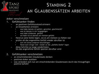 STANDING 2
AN GLAUBENSSÄTZEN ARBEITEN
Anker verschmelzen
1. Gefühlsanker finden
– an positiven Gefühlszustand erinnern
– an Einzelheiten erinnern
• was habe damals ich gehört, gerochen, geschmeckt?
• was ist damals in mir vorgegangen
• was habe ichdamals gefühlt
• wo habe ich es damals am meisten gefühlt
– Hand an jene Stelle legen, wo es am meisten zu fühlen war
– prüfen ob das angenehme Gefühl wieder abrufbar ist
• sich mit etwas anderem beschäftigen
• Hand nach einiger Zeit wieder an die „Gefühls-Stelle“ legen
– diese Schritte so lange wiederholen,
bis das angenehme Gefühl spontan abrufbar wird
2. Gefühlsanker verschmelzen
– an einschränkenden Glaubenssatz denken
– positiven Anker auslösen
– was verändert sich nun am einschränkenden Glaubenssatz durch das hinzugefügte
positive Gefühl?
 