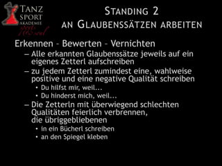 STANDING 2
AN GLAUBENSSÄTZEN ARBEITEN
Erkennen – Bewerten – Vernichten
– Alle erkannten Glaubenssätze jeweils auf ein
eigenes Zetterl aufschreiben
– zu jedem Zetterl zumindest eine, wahlweise
positive und eine negative Qualität schreiben
• Du hilfst mir, weil...
• Du hinderst mich, weil...
– Die Zetterln mit überwiegend schlechten
Qualitäten feierlich verbrennen,
die übriggebliebenen
• in ein Bücherl schreiben
• an den Spiegel kleben
 